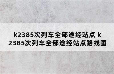 k2385次列车全部途经站点 k2385次列车全部途经站点路线图